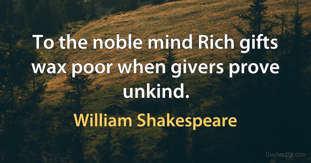 To the noble mind Rich gifts wax poor when givers prove unkind. (William Shakespeare)