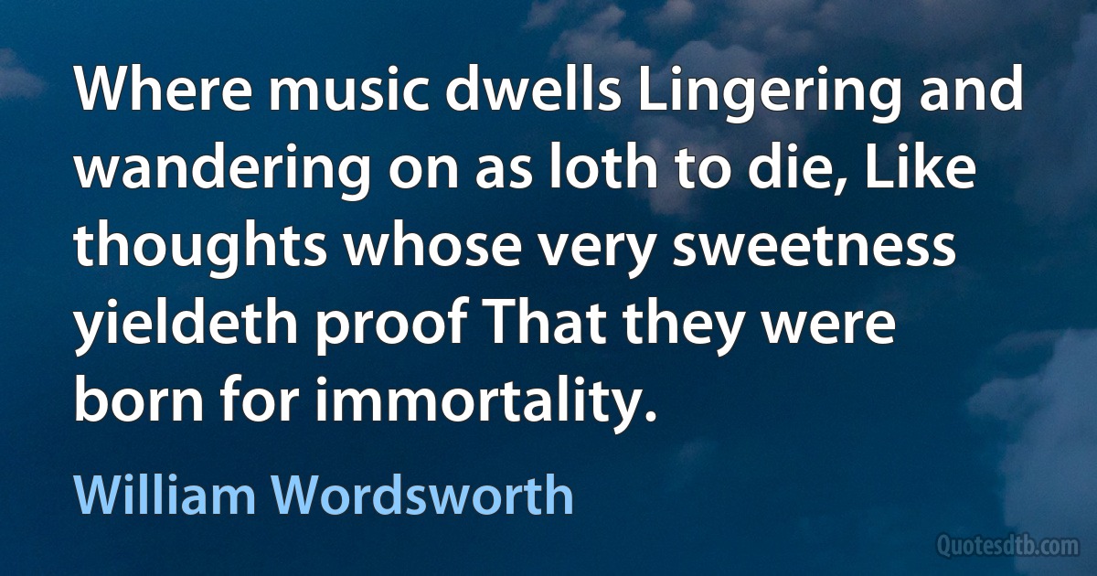 Where music dwells Lingering and wandering on as loth to die, Like thoughts whose very sweetness yieldeth proof That they were born for immortality. (William Wordsworth)