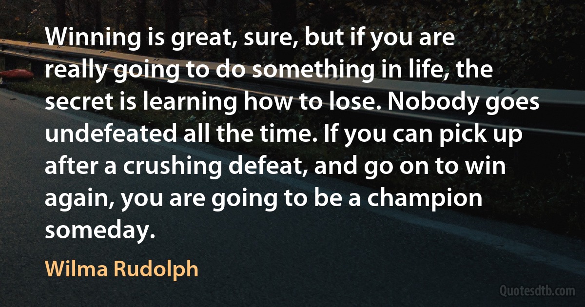 Winning is great, sure, but if you are really going to do something in life, the secret is learning how to lose. Nobody goes undefeated all the time. If you can pick up after a crushing defeat, and go on to win again, you are going to be a champion someday. (Wilma Rudolph)