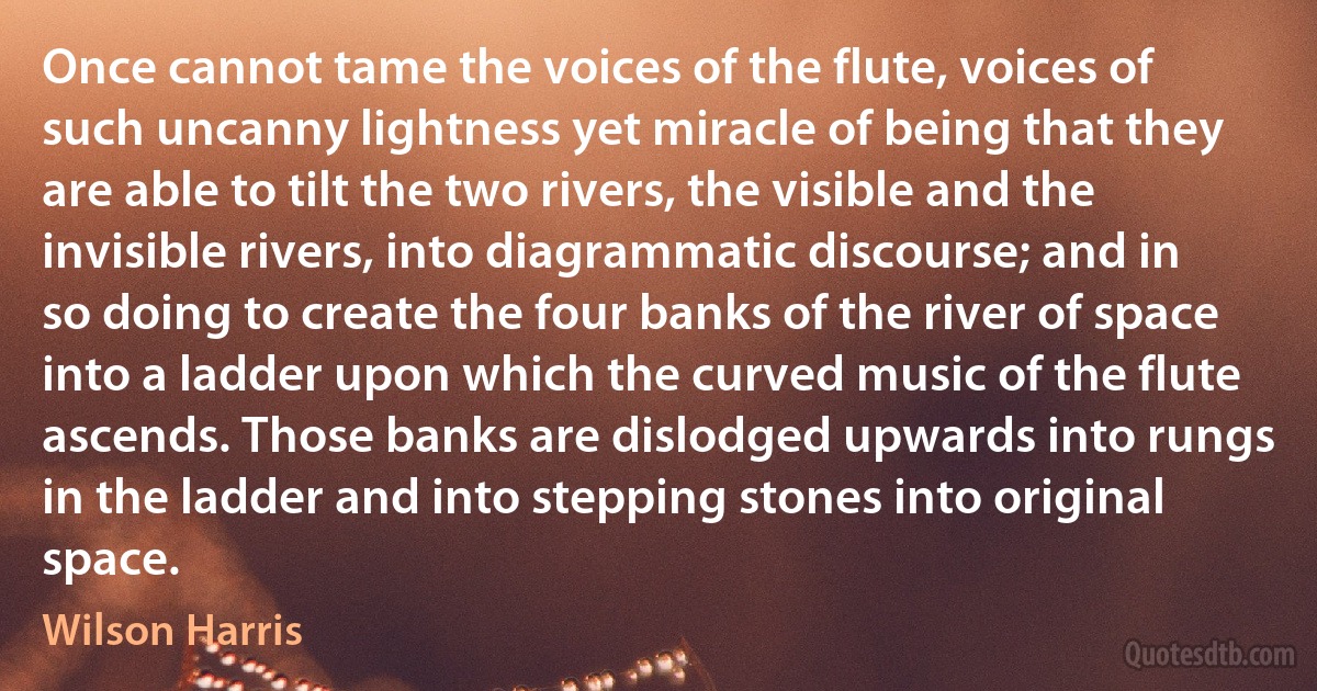 Once cannot tame the voices of the flute, voices of such uncanny lightness yet miracle of being that they are able to tilt the two rivers, the visible and the invisible rivers, into diagrammatic discourse; and in so doing to create the four banks of the river of space into a ladder upon which the curved music of the flute ascends. Those banks are dislodged upwards into rungs in the ladder and into stepping stones into original space. (Wilson Harris)