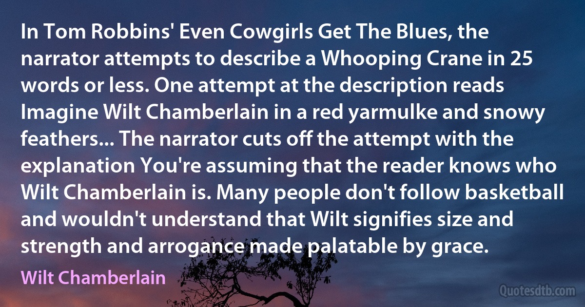 In Tom Robbins' Even Cowgirls Get The Blues, the narrator attempts to describe a Whooping Crane in 25 words or less. One attempt at the description reads Imagine Wilt Chamberlain in a red yarmulke and snowy feathers... The narrator cuts off the attempt with the explanation You're assuming that the reader knows who Wilt Chamberlain is. Many people don't follow basketball and wouldn't understand that Wilt signifies size and strength and arrogance made palatable by grace. (Wilt Chamberlain)