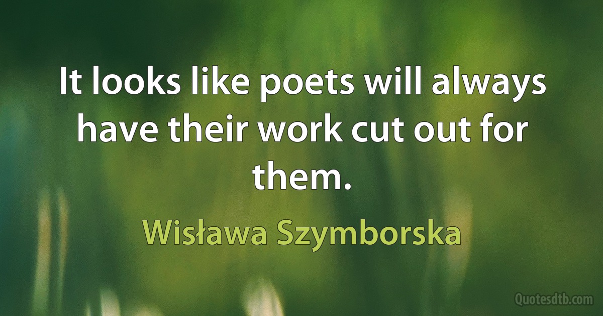 It looks like poets will always have their work cut out for them. (Wisława Szymborska)