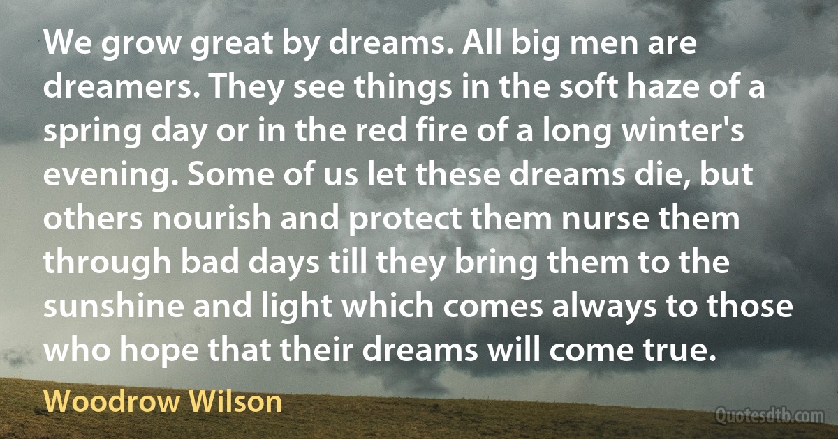 We grow great by dreams. All big men are dreamers. They see things in the soft haze of a spring day or in the red fire of a long winter's evening. Some of us let these dreams die, but others nourish and protect them nurse them through bad days till they bring them to the sunshine and light which comes always to those who hope that their dreams will come true. (Woodrow Wilson)