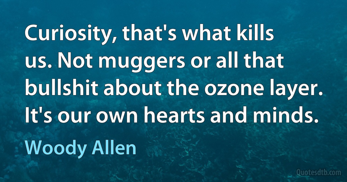 Curiosity, that's what kills us. Not muggers or all that bullshit about the ozone layer. It's our own hearts and minds. (Woody Allen)