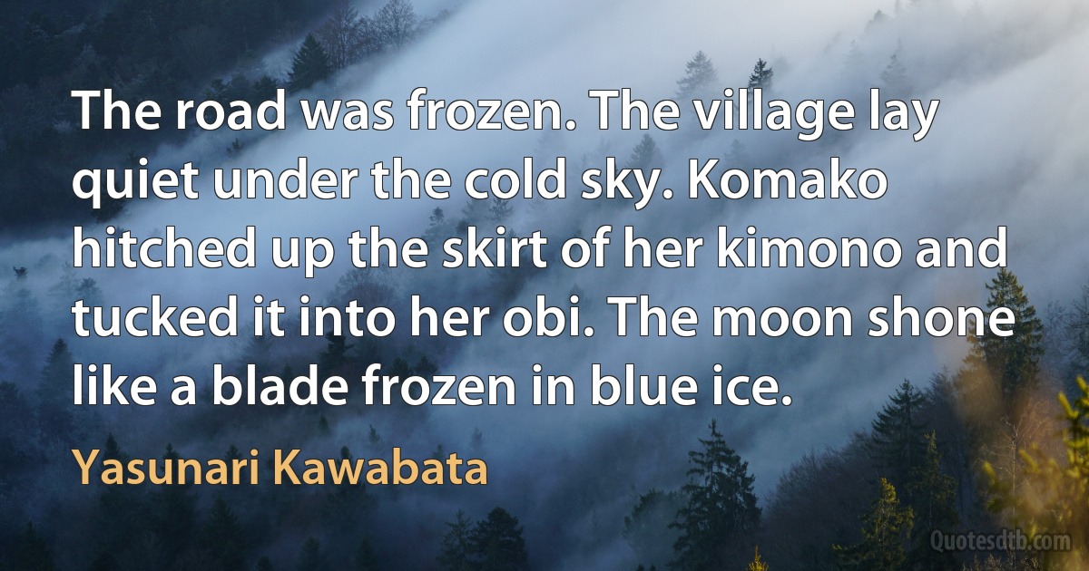 The road was frozen. The village lay quiet under the cold sky. Komako hitched up the skirt of her kimono and tucked it into her obi. The moon shone like a blade frozen in blue ice. (Yasunari Kawabata)