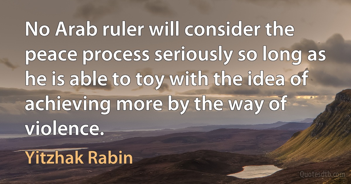 No Arab ruler will consider the peace process seriously so long as he is able to toy with the idea of achieving more by the way of violence. (Yitzhak Rabin)