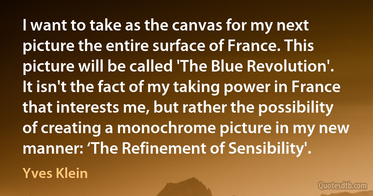 I want to take as the canvas for my next picture the entire surface of France. This picture will be called 'The Blue Revolution'. It isn't the fact of my taking power in France that interests me, but rather the possibility of creating a monochrome picture in my new manner: ‘The Refinement of Sensibility'. (Yves Klein)