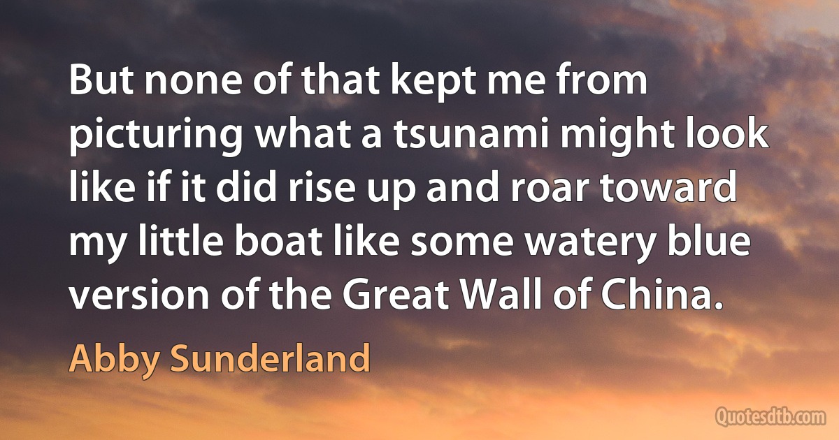 But none of that kept me from picturing what a tsunami might look like if it did rise up and roar toward my little boat like some watery blue version of the Great Wall of China. (Abby Sunderland)