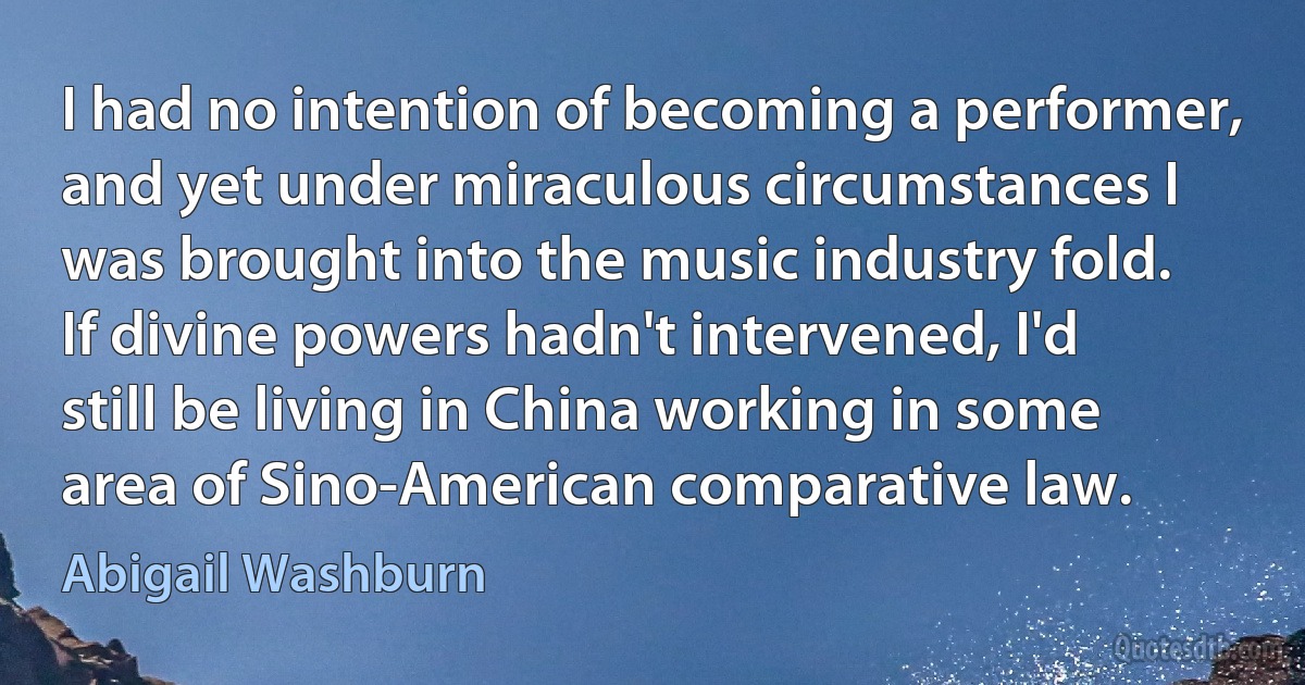 I had no intention of becoming a performer, and yet under miraculous circumstances I was brought into the music industry fold. If divine powers hadn't intervened, I'd still be living in China working in some area of Sino-American comparative law. (Abigail Washburn)