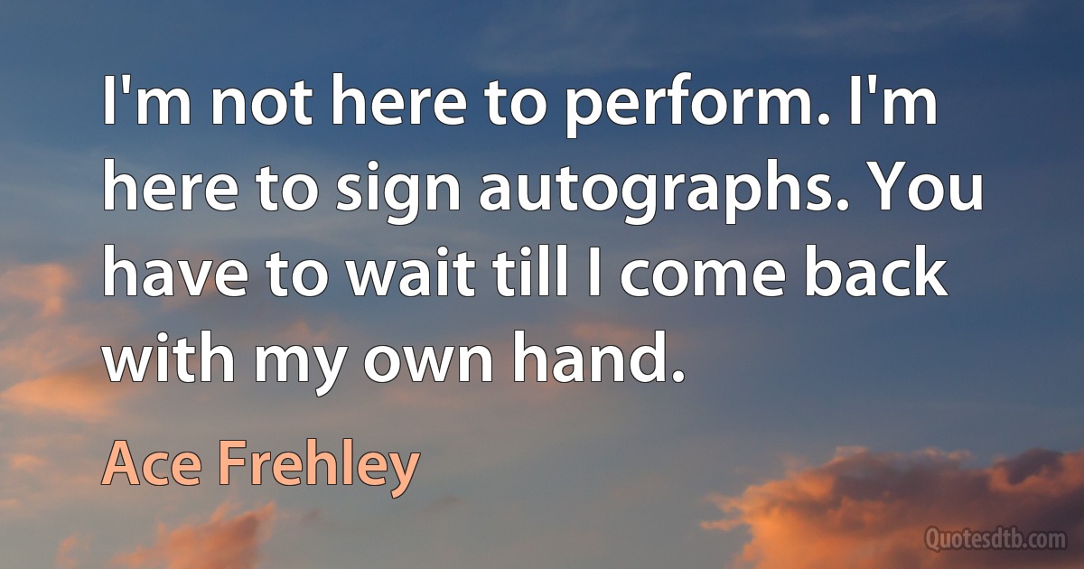 I'm not here to perform. I'm here to sign autographs. You have to wait till I come back with my own hand. (Ace Frehley)