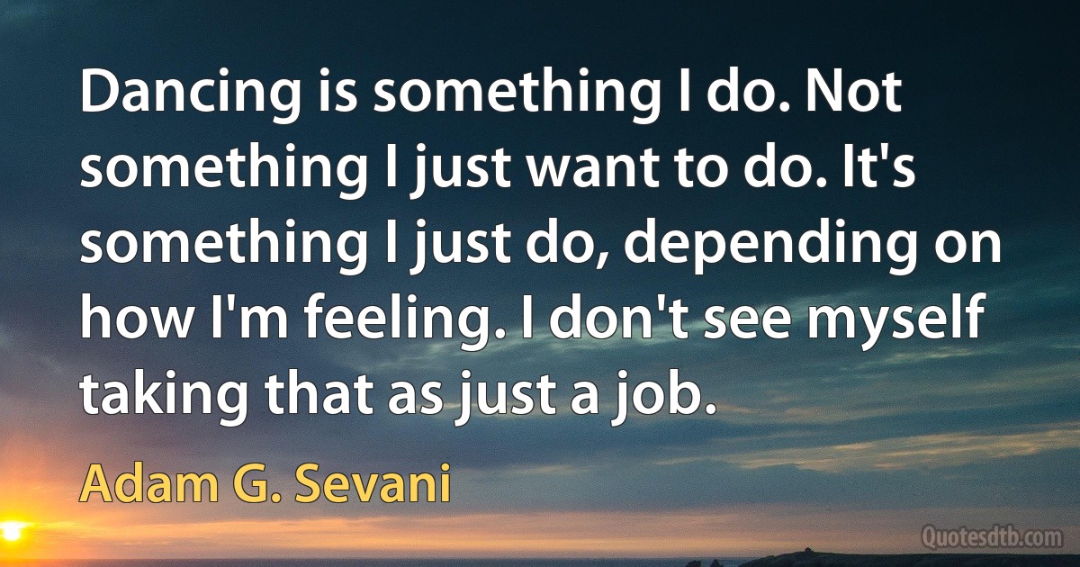 Dancing is something I do. Not something I just want to do. It's something I just do, depending on how I'm feeling. I don't see myself taking that as just a job. (Adam G. Sevani)