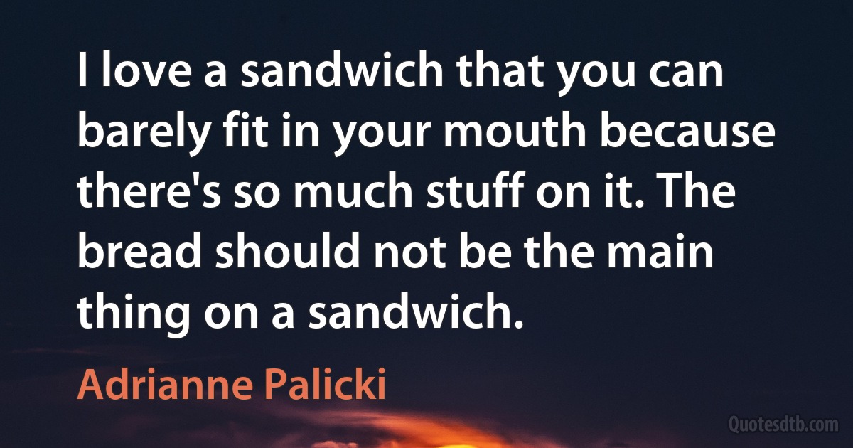 I love a sandwich that you can barely fit in your mouth because there's so much stuff on it. The bread should not be the main thing on a sandwich. (Adrianne Palicki)