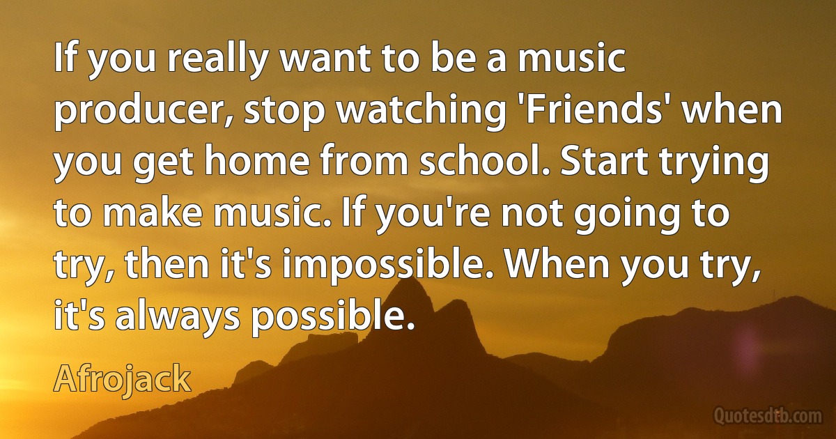 If you really want to be a music producer, stop watching 'Friends' when you get home from school. Start trying to make music. If you're not going to try, then it's impossible. When you try, it's always possible. (Afrojack)