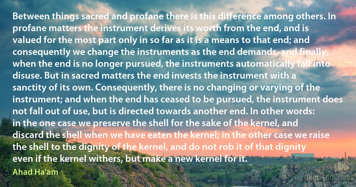 Between things sacred and profane there is this difference among others. In profane matters the instrument derives its worth from the end, and is valued for the most part only in so far as it is a means to that end; and consequently we change the instruments as the end demands, and finally, when the end is no longer pursued, the instruments automatically fall into disuse. But in sacred matters the end invests the instrument with a sanctity of its own. Consequently, there is no changing or varying of the instrument; and when the end has ceased to be pursued, the instrument does not fall out of use, but is directed towards another end. In other words: in the one case we preserve the shell for the sake of the kernel, and discard the shell when we have eaten the kernel; in the other case we raise the shell to the dignity of the kernel, and do not rob it of that dignity even if the kernel withers, but make a new kernel for it. (Ahad Ha'am)