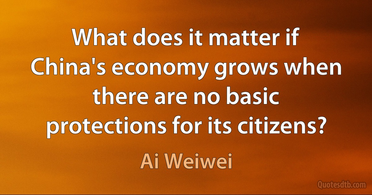 What does it matter if China's economy grows when there are no basic protections for its citizens? (Ai Weiwei)