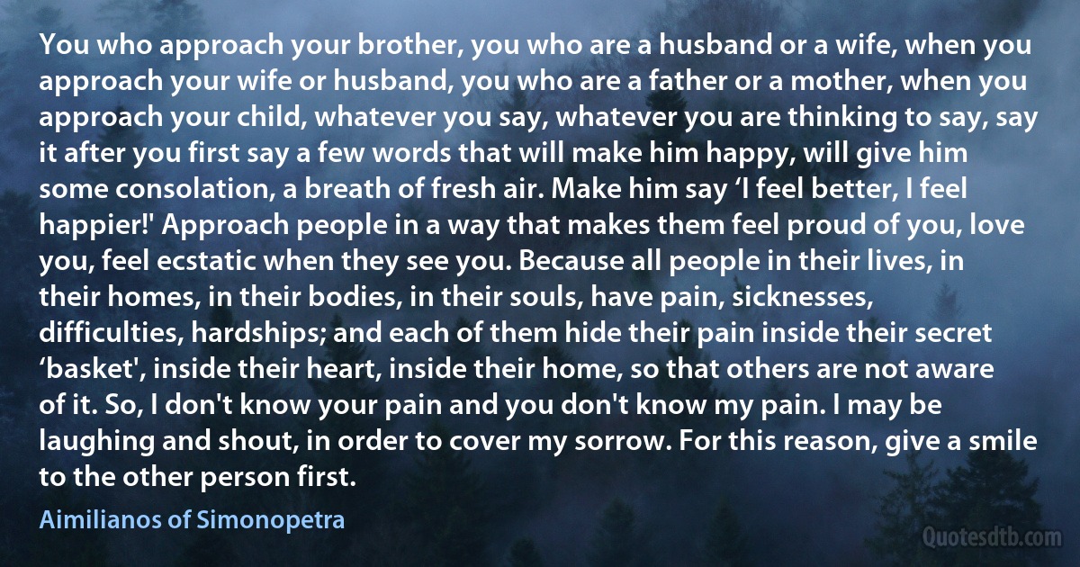 You who approach your brother, you who are a husband or a wife, when you approach your wife or husband, you who are a father or a mother, when you approach your child, whatever you say, whatever you are thinking to say, say it after you first say a few words that will make him happy, will give him some consolation, a breath of fresh air. Make him say ‘I feel better, I feel happier!' Approach people in a way that makes them feel proud of you, love you, feel ecstatic when they see you. Because all people in their lives, in their homes, in their bodies, in their souls, have pain, sicknesses, difficulties, hardships; and each of them hide their pain inside their secret ‘basket', inside their heart, inside their home, so that others are not aware of it. So, I don't know your pain and you don't know my pain. I may be laughing and shout, in order to cover my sorrow. For this reason, give a smile to the other person first. (Aimilianos of Simonopetra)