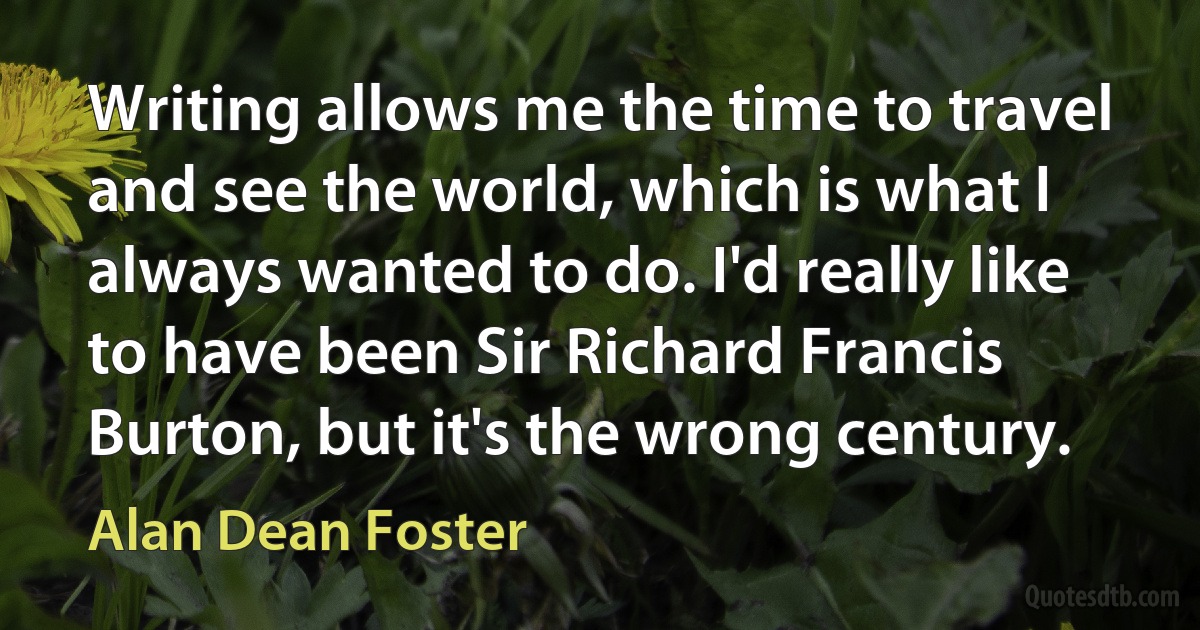 Writing allows me the time to travel and see the world, which is what I always wanted to do. I'd really like to have been Sir Richard Francis Burton, but it's the wrong century. (Alan Dean Foster)