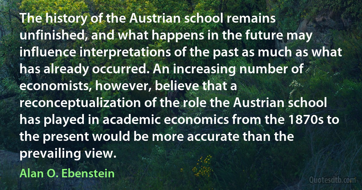 The history of the Austrian school remains unfinished, and what happens in the future may influence interpretations of the past as much as what has already occurred. An increasing number of economists, however, believe that a reconceptualization of the role the Austrian school has played in academic economics from the 1870s to the present would be more accurate than the prevailing view. (Alan O. Ebenstein)