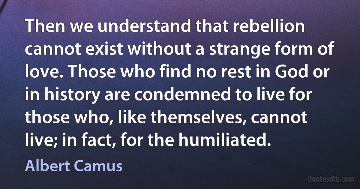 Then we understand that rebellion cannot exist without a strange form of love. Those who find no rest in God or in history are condemned to live for those who, like themselves, cannot live; in fact, for the humiliated. (Albert Camus)