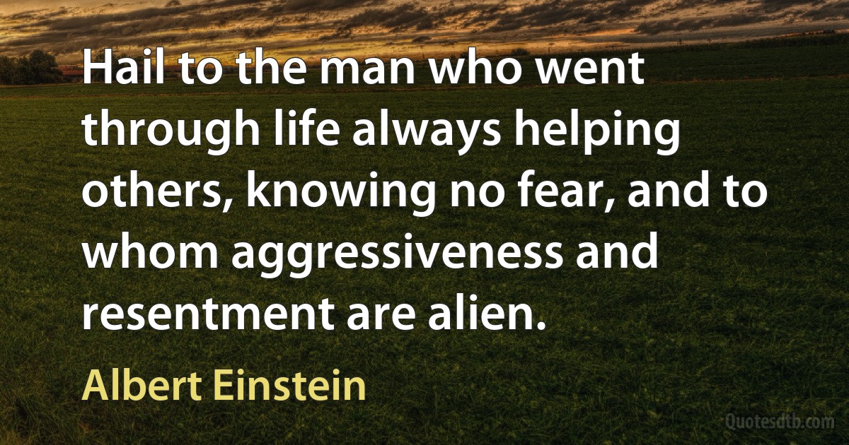 Hail to the man who went through life always helping others, knowing no fear, and to whom aggressiveness and resentment are alien. (Albert Einstein)