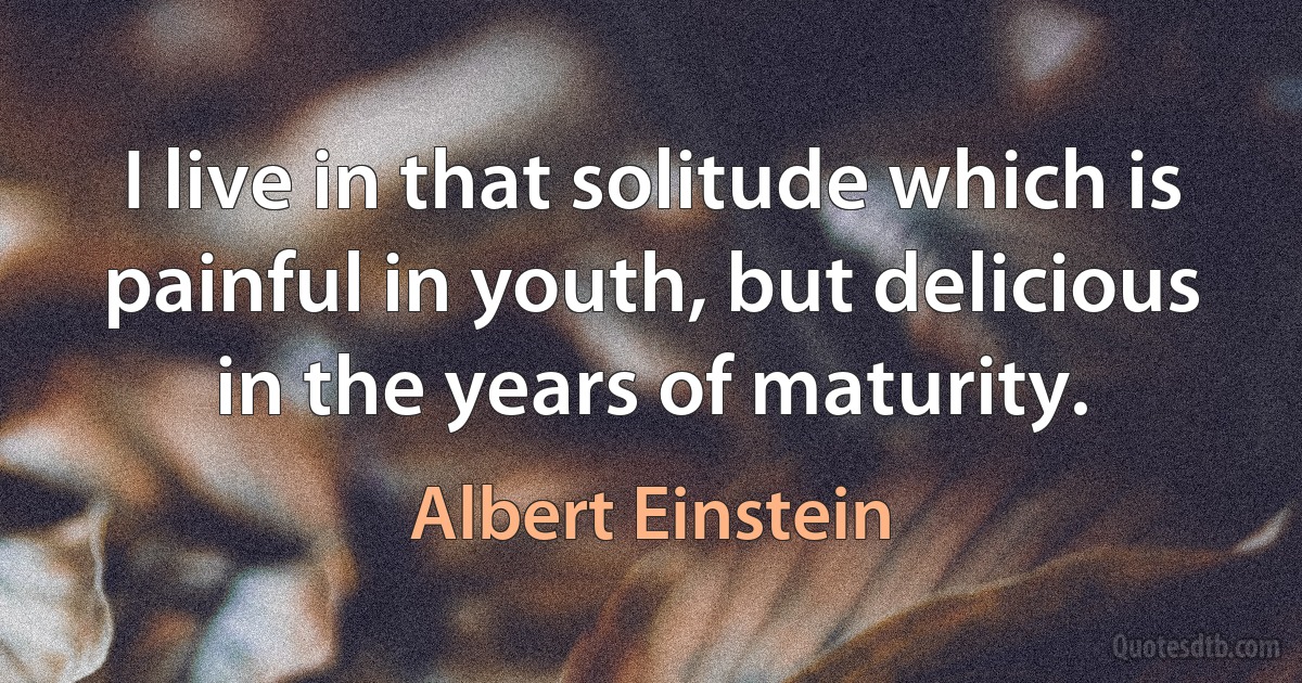 I live in that solitude which is painful in youth, but delicious in the years of maturity. (Albert Einstein)