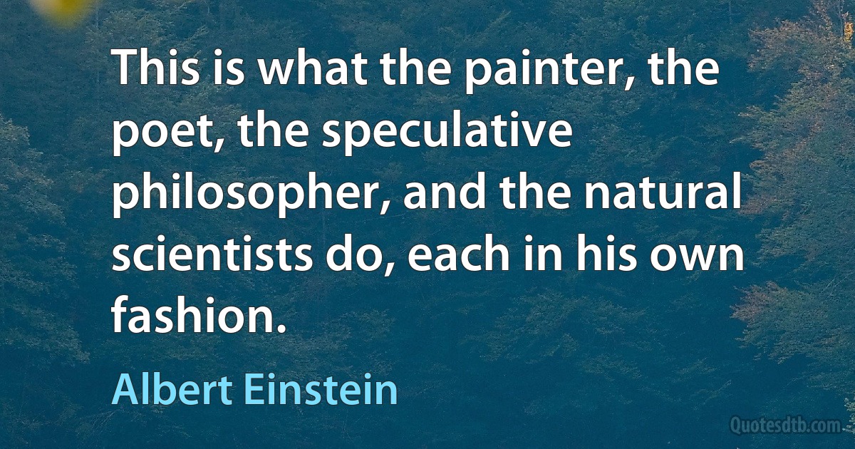 This is what the painter, the poet, the speculative philosopher, and the natural scientists do, each in his own fashion. (Albert Einstein)