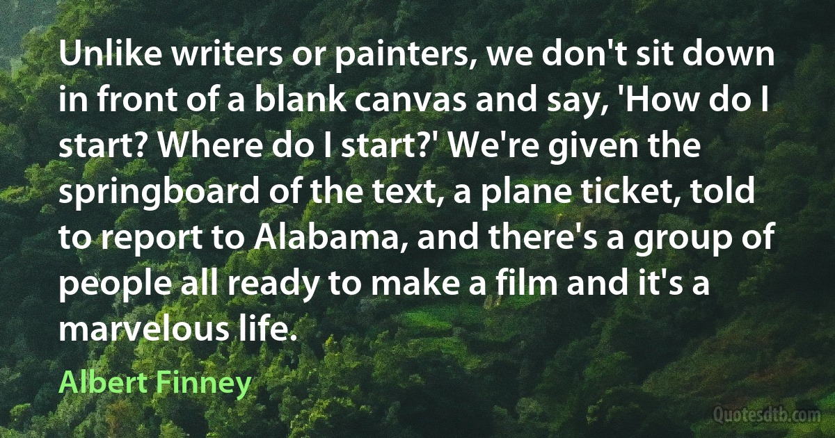 Unlike writers or painters, we don't sit down in front of a blank canvas and say, 'How do I start? Where do I start?' We're given the springboard of the text, a plane ticket, told to report to Alabama, and there's a group of people all ready to make a film and it's a marvelous life. (Albert Finney)