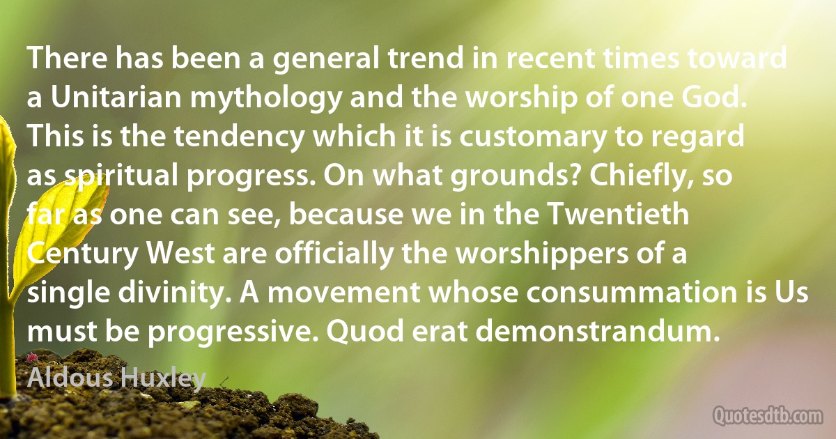 There has been a general trend in recent times toward a Unitarian mythology and the worship of one God. This is the tendency which it is customary to regard as spiritual progress. On what grounds? Chiefly, so far as one can see, because we in the Twentieth Century West are officially the worshippers of a single divinity. A movement whose consummation is Us must be progressive. Quod erat demonstrandum. (Aldous Huxley)