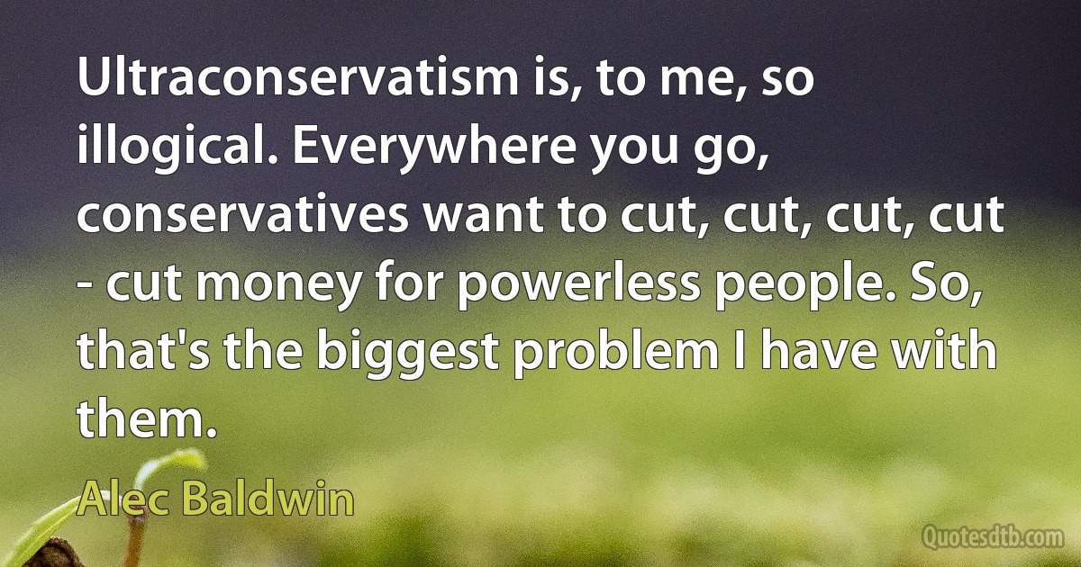 Ultraconservatism is, to me, so illogical. Everywhere you go, conservatives want to cut, cut, cut, cut - cut money for powerless people. So, that's the biggest problem I have with them. (Alec Baldwin)