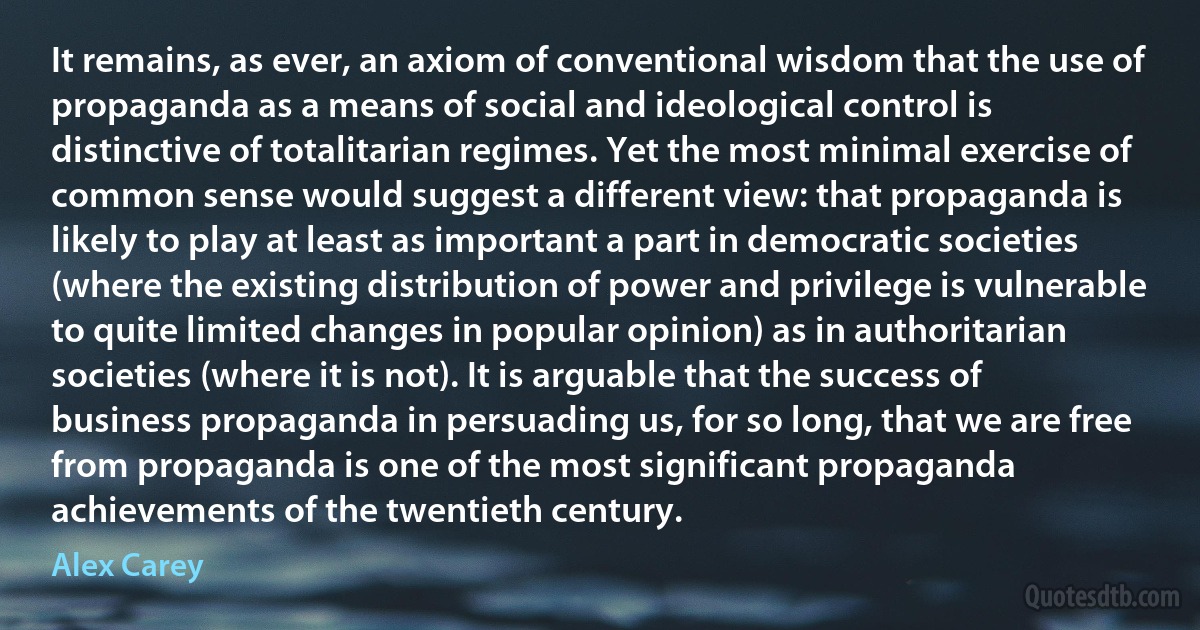 It remains, as ever, an axiom of conventional wisdom that the use of propaganda as a means of social and ideological control is distinctive of totalitarian regimes. Yet the most minimal exercise of common sense would suggest a different view: that propaganda is likely to play at least as important a part in democratic societies (where the existing distribution of power and privilege is vulnerable to quite limited changes in popular opinion) as in authoritarian societies (where it is not). It is arguable that the success of business propaganda in persuading us, for so long, that we are free from propaganda is one of the most significant propaganda achievements of the twentieth century. (Alex Carey)