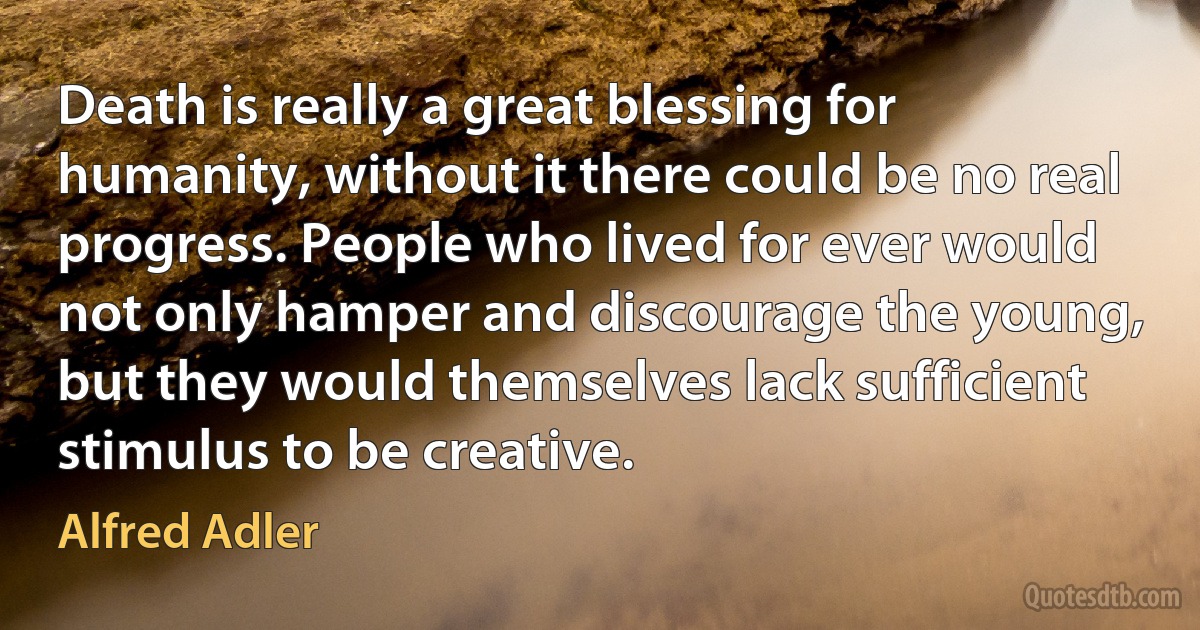 Death is really a great blessing for humanity, without it there could be no real progress. People who lived for ever would not only hamper and discourage the young, but they would themselves lack sufficient stimulus to be creative. (Alfred Adler)