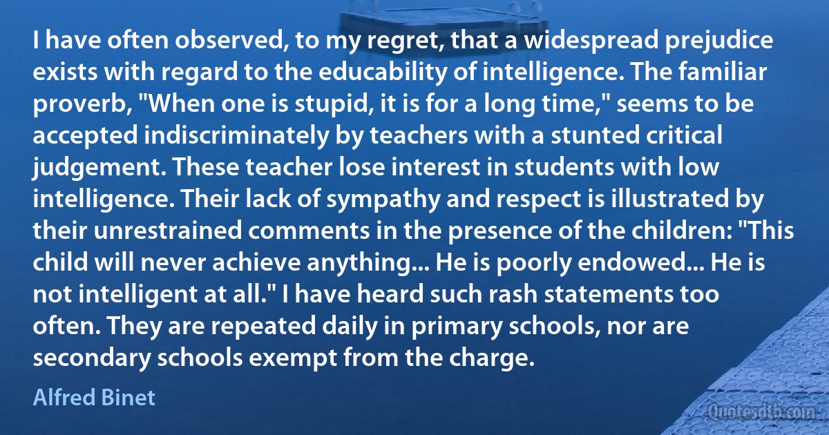 I have often observed, to my regret, that a widespread prejudice exists with regard to the educability of intelligence. The familiar proverb, "When one is stupid, it is for a long time," seems to be accepted indiscriminately by teachers with a stunted critical judgement. These teacher lose interest in students with low intelligence. Their lack of sympathy and respect is illustrated by their unrestrained comments in the presence of the children: "This child will never achieve anything... He is poorly endowed... He is not intelligent at all." I have heard such rash statements too often. They are repeated daily in primary schools, nor are secondary schools exempt from the charge. (Alfred Binet)