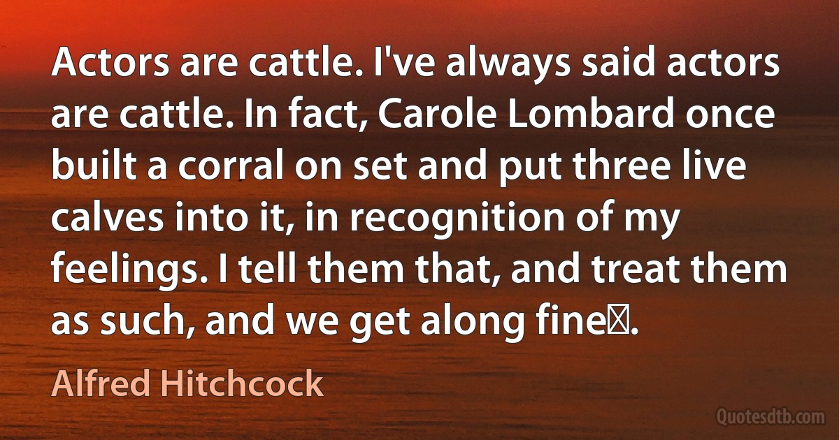 Actors are cattle. I've always said actors are cattle. In fact, Carole Lombard once built a corral on set and put three live calves into it, in recognition of my feelings. I tell them that, and treat them as such, and we get along fineǃ. (Alfred Hitchcock)