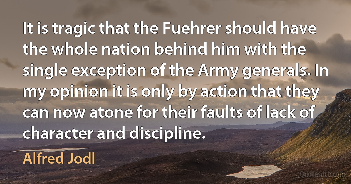 It is tragic that the Fuehrer should have the whole nation behind him with the single exception of the Army generals. In my opinion it is only by action that they can now atone for their faults of lack of character and discipline. (Alfred Jodl)