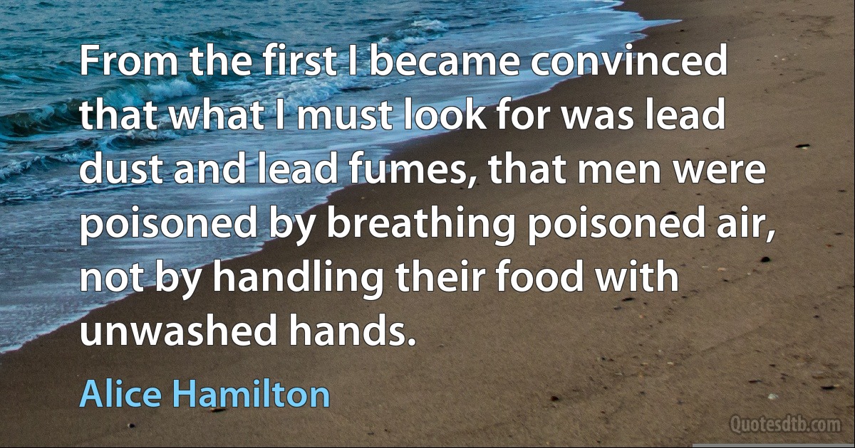 From the first I became convinced that what I must look for was lead dust and lead fumes, that men were poisoned by breathing poisoned air, not by handling their food with unwashed hands. (Alice Hamilton)