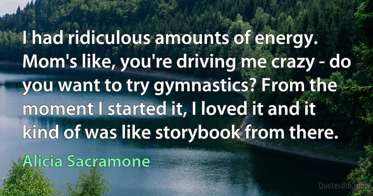 I had ridiculous amounts of energy. Mom's like, you're driving me crazy - do you want to try gymnastics? From the moment I started it, I loved it and it kind of was like storybook from there. (Alicia Sacramone)