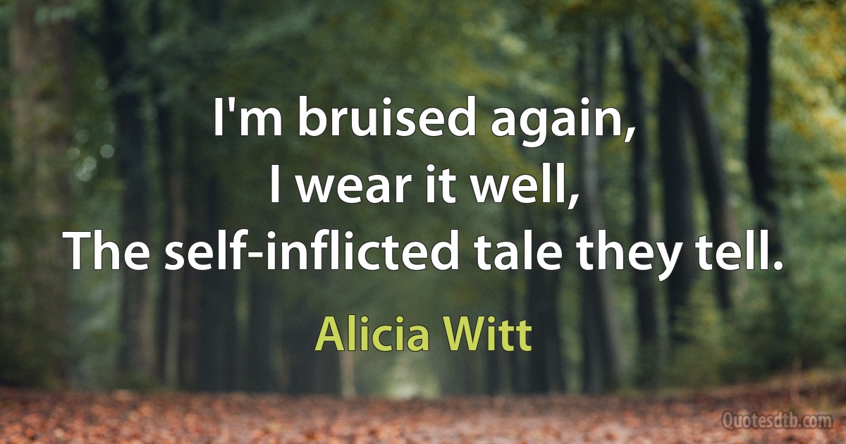 I'm bruised again,
I wear it well,
The self-inflicted tale they tell. (Alicia Witt)