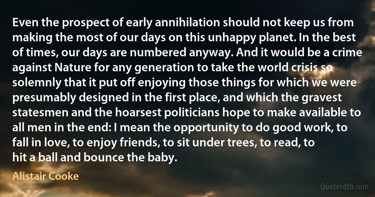 Even the prospect of early annihilation should not keep us from making the most of our days on this unhappy planet. In the best of times, our days are numbered anyway. And it would be a crime against Nature for any generation to take the world crisis so solemnly that it put off enjoying those things for which we were presumably designed in the first place, and which the gravest statesmen and the hoarsest politicians hope to make available to all men in the end: I mean the opportunity to do good work, to fall in love, to enjoy friends, to sit under trees, to read, to hit a ball and bounce the baby. (Alistair Cooke)