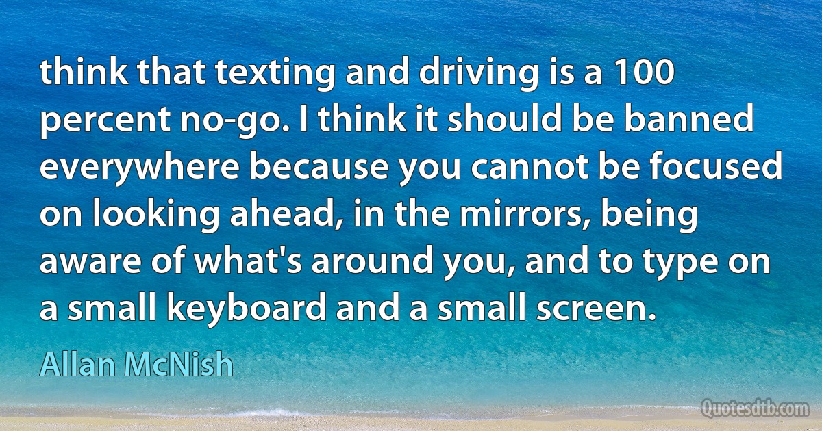 think that texting and driving is a 100 percent no-go. I think it should be banned everywhere because you cannot be focused on looking ahead, in the mirrors, being aware of what's around you, and to type on a small keyboard and a small screen. (Allan McNish)