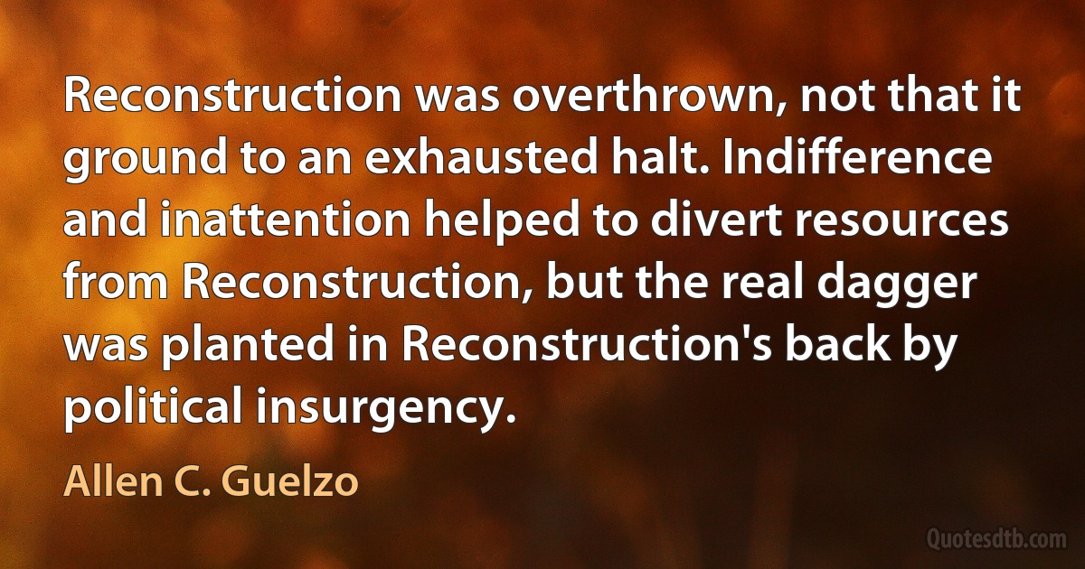 Reconstruction was overthrown, not that it ground to an exhausted halt. Indifference and inattention helped to divert resources from Reconstruction, but the real dagger was planted in Reconstruction's back by political insurgency. (Allen C. Guelzo)