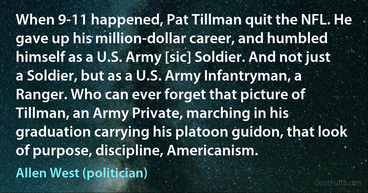 When 9-11 happened, Pat Tillman quit the NFL. He gave up his million-dollar career, and humbled himself as a U.S. Army [sic] Soldier. And not just a Soldier, but as a U.S. Army Infantryman, a Ranger. Who can ever forget that picture of Tillman, an Army Private, marching in his graduation carrying his platoon guidon, that look of purpose, discipline, Americanism. (Allen West (politician))