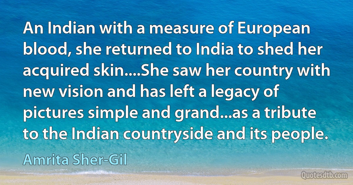 An Indian with a measure of European blood, she returned to India to shed her acquired skin....She saw her country with new vision and has left a legacy of pictures simple and grand...as a tribute to the Indian countryside and its people. (Amrita Sher-Gil)