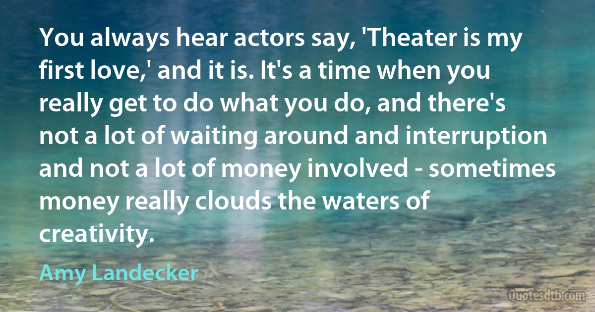 You always hear actors say, 'Theater is my first love,' and it is. It's a time when you really get to do what you do, and there's not a lot of waiting around and interruption and not a lot of money involved - sometimes money really clouds the waters of creativity. (Amy Landecker)