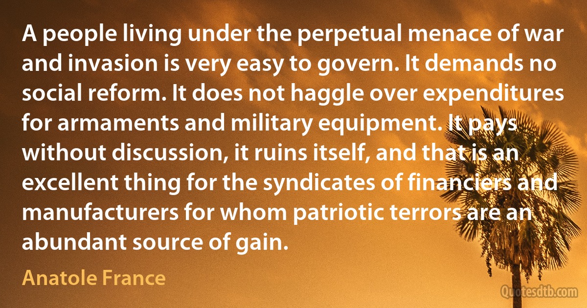 A people living under the perpetual menace of war and invasion is very easy to govern. It demands no social reform. It does not haggle over expenditures for armaments and military equipment. It pays without discussion, it ruins itself, and that is an excellent thing for the syndicates of financiers and manufacturers for whom patriotic terrors are an abundant source of gain. (Anatole France)