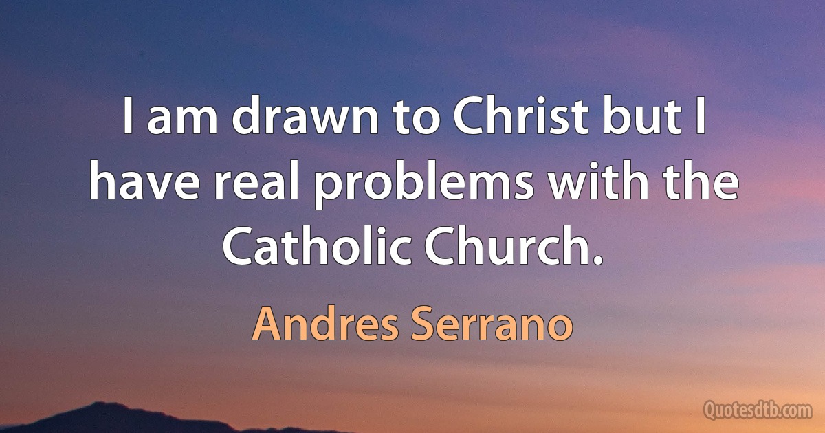 I am drawn to Christ but I have real problems with the Catholic Church. (Andres Serrano)