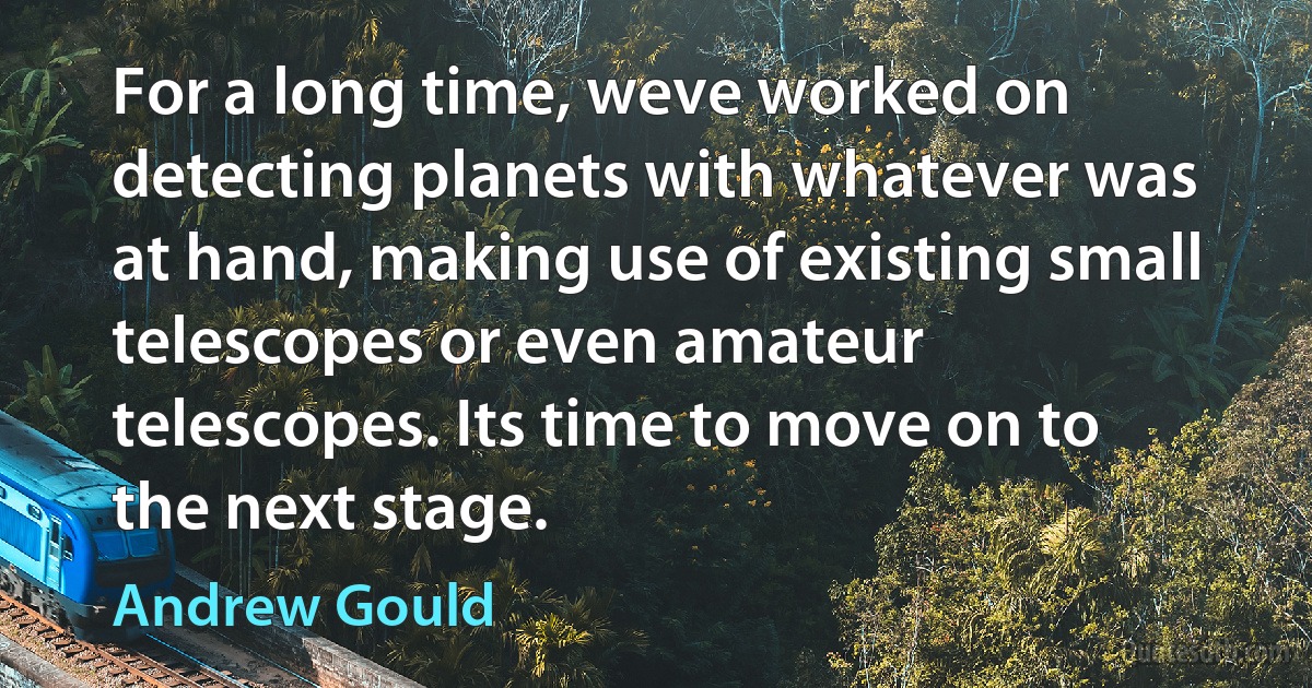 For a long time, weve worked on detecting planets with whatever was at hand, making use of existing small telescopes or even amateur telescopes. Its time to move on to the next stage. (Andrew Gould)