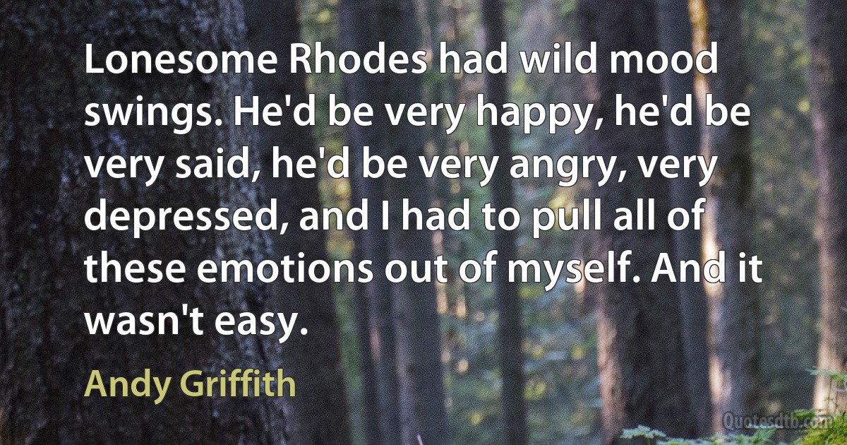 Lonesome Rhodes had wild mood swings. He'd be very happy, he'd be very said, he'd be very angry, very depressed, and I had to pull all of these emotions out of myself. And it wasn't easy. (Andy Griffith)