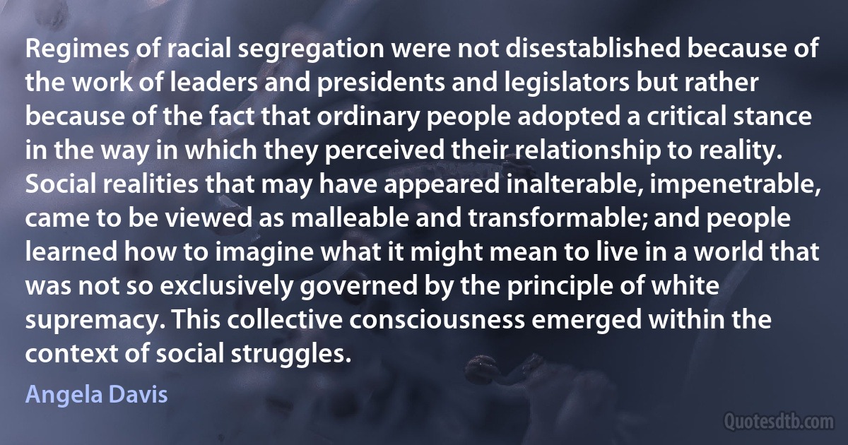 Regimes of racial segregation were not disestablished because of the work of leaders and presidents and legislators but rather because of the fact that ordinary people adopted a critical stance in the way in which they perceived their relationship to reality. Social realities that may have appeared inalterable, impenetrable, came to be viewed as malleable and transformable; and people learned how to imagine what it might mean to live in a world that was not so exclusively governed by the principle of white supremacy. This collective consciousness emerged within the context of social struggles. (Angela Davis)