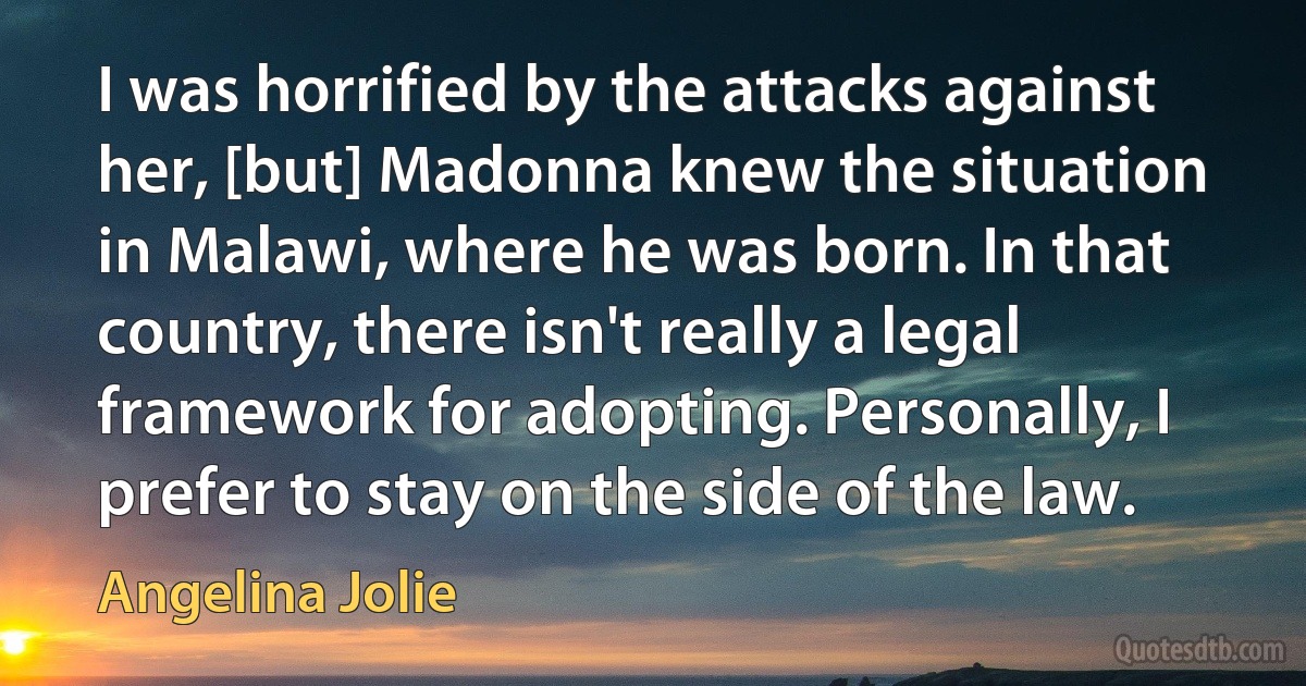 I was horrified by the attacks against her, [but] Madonna knew the situation in Malawi, where he was born. In that country, there isn't really a legal framework for adopting. Personally, I prefer to stay on the side of the law. (Angelina Jolie)