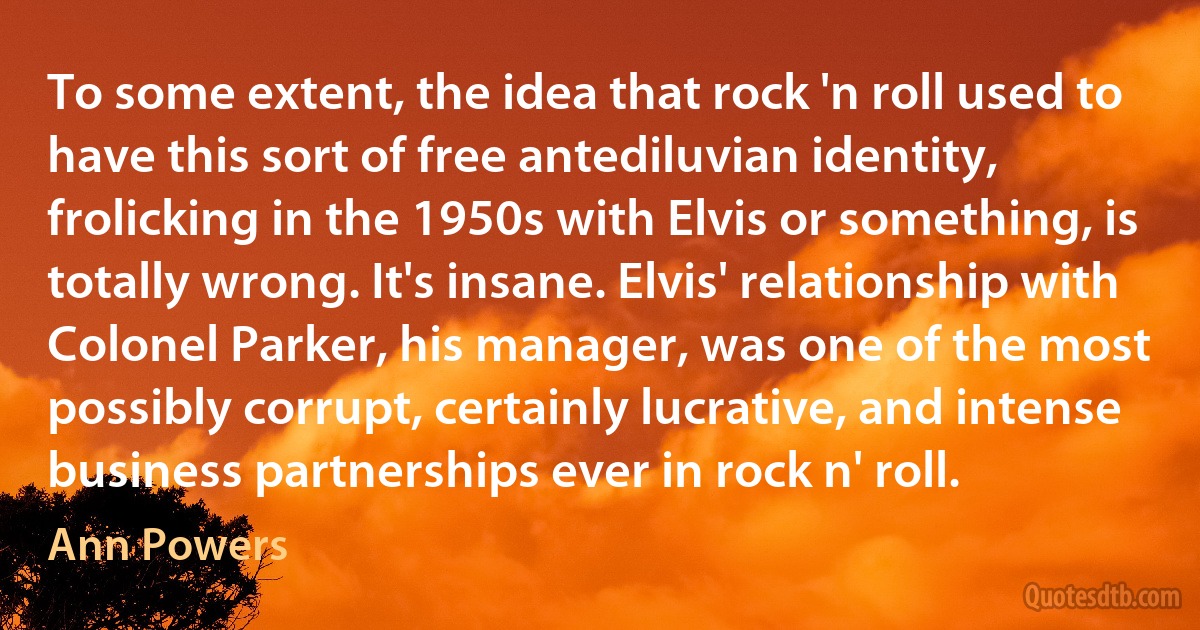 To some extent, the idea that rock 'n roll used to have this sort of free antediluvian identity, frolicking in the 1950s with Elvis or something, is totally wrong. It's insane. Elvis' relationship with Colonel Parker, his manager, was one of the most possibly corrupt, certainly lucrative, and intense business partnerships ever in rock n' roll. (Ann Powers)